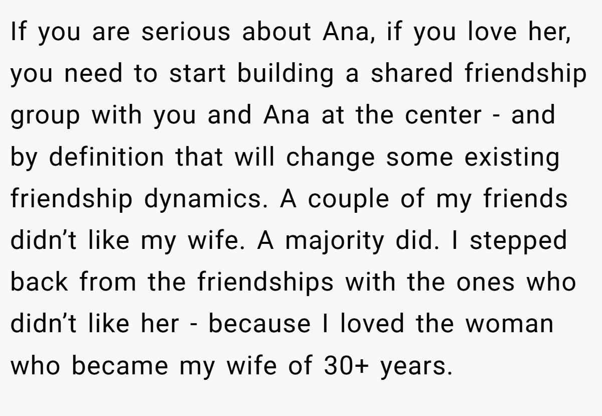 If you are serious about Ana, if you love her, you need to start building a shared friendship group with you and Ana at the center - and by definition that will change some existing friendship dynamics. A couple of my friends didn’t like my wife. A majority did. I stepped back from the friendships with the ones who didn’t like her - because I loved the woman who became my wife of 30+ years.