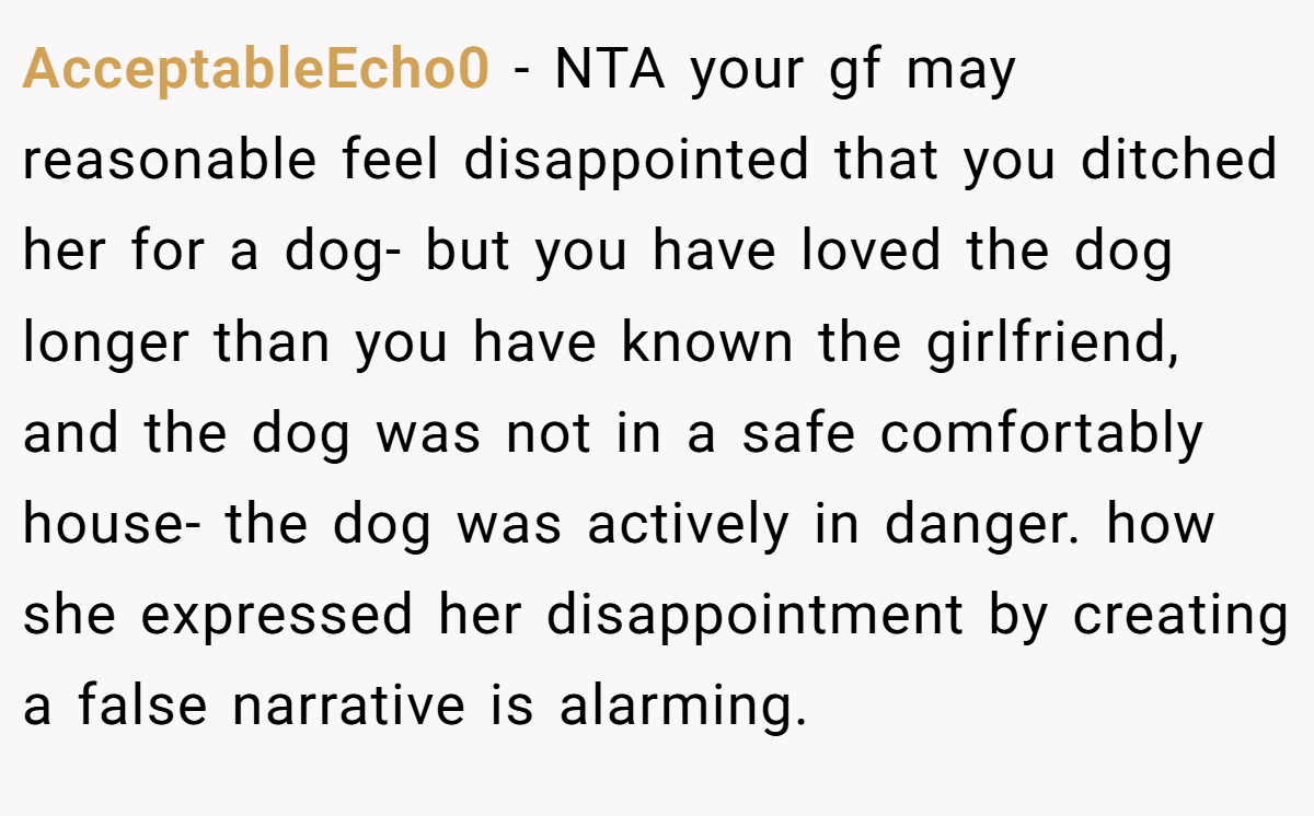 AcceptableEcho0 − NTA your gf may reasonable feel disappointed that you ditched her for a dog- but you have loved the dog longer than you have known the girlfriend, and the dog was not in a safe comfortably house- the dog was actively in danger. how she expressed her disappointment by creating a false narrative is alarming.