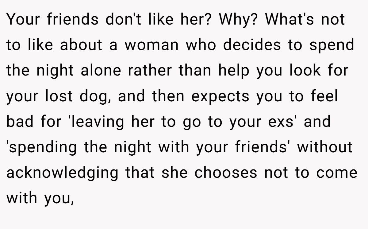 Your friends don't like her? Why? What's not to like about a woman who decides to spend the night alone rather than help you look for your lost dog, and then expects you to feel bad for 'leaving her to go to your exs' and 'spending the night with your friends' without acknowledging that she chooses not to come with you,