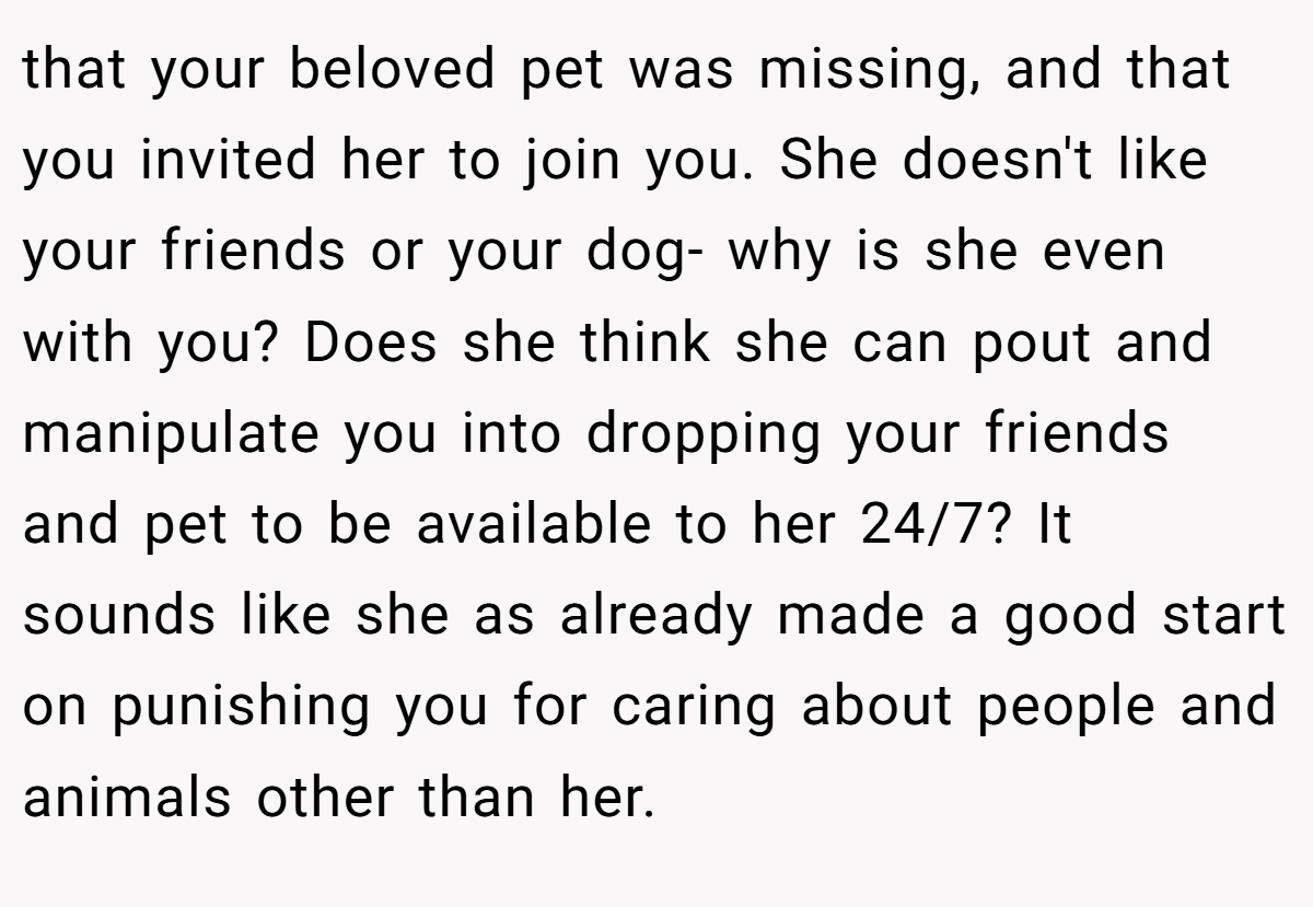 that your beloved pet was missing, and that you invited her to join you. She doesn't like your friends or your dog- why is she even with you? Does she think she can pout and manipulate you into dropping your friends and pet to be available to her 24/7? It sounds like she as already made a good start on punishing you for caring about people and animals other than her.
