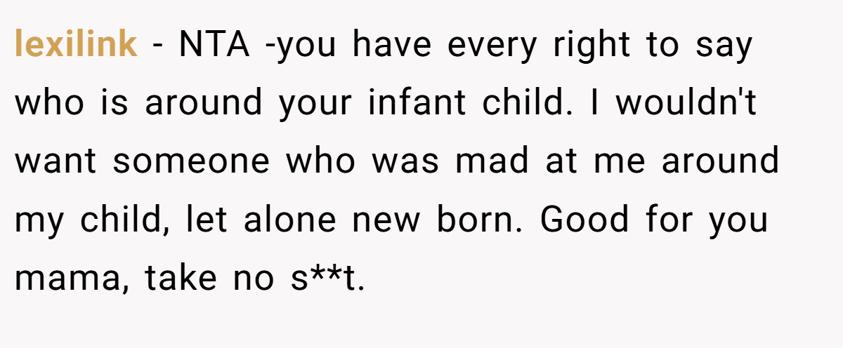 lexilink − NTA -you have every right to say who is around your infant child. I wouldn't want someone who was mad at me around my child, let alone new born. Good for you mama, take no s**t.