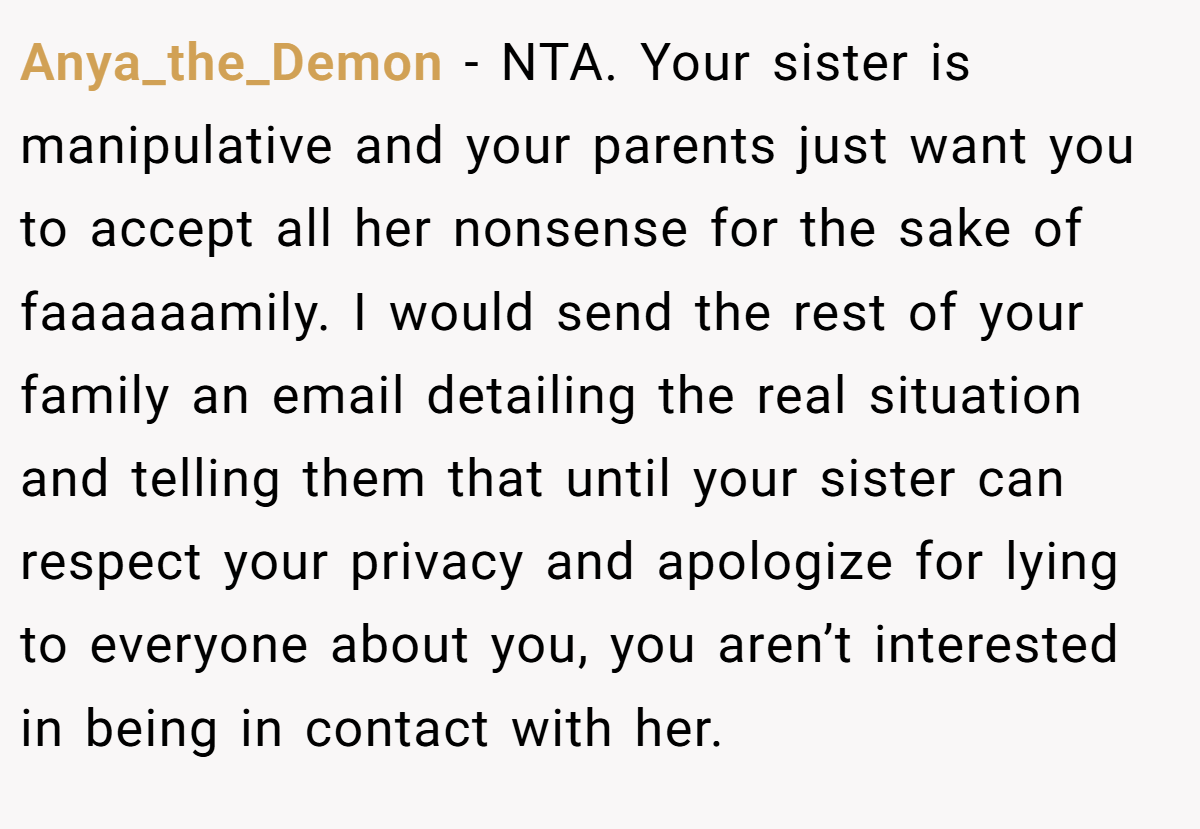 Anya_the_Demon − NTA. Your sister is manipulative and your parents just want you to accept all her nonsense for the sake of faaaaaamily. I would send the rest of your family an email detailing the real situation and telling them that until your sister can respect your privacy and apologize for lying to everyone about you, you aren’t interested in being in contact with her.