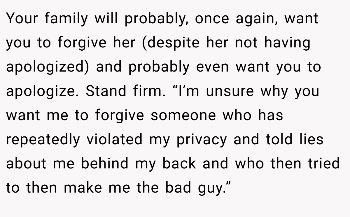 Your family will probably, once again, want you to forgive her (despite her not having apologized) and probably even want you to apologize. Stand firm. “I’m unsure why you want me to forgive someone who has repeatedly violated my privacy and told lies about me behind my back and who then tried to then make me the bad guy.”