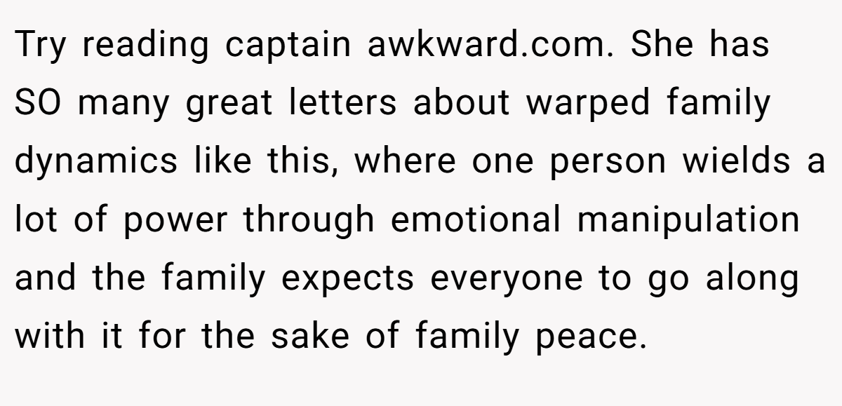 Try reading captain awkward.com. She has SO many great letters about warped family dynamics like this, where one person wields a lot of power through emotional manipulation and the family expects everyone to go along with it for the sake of family peace.