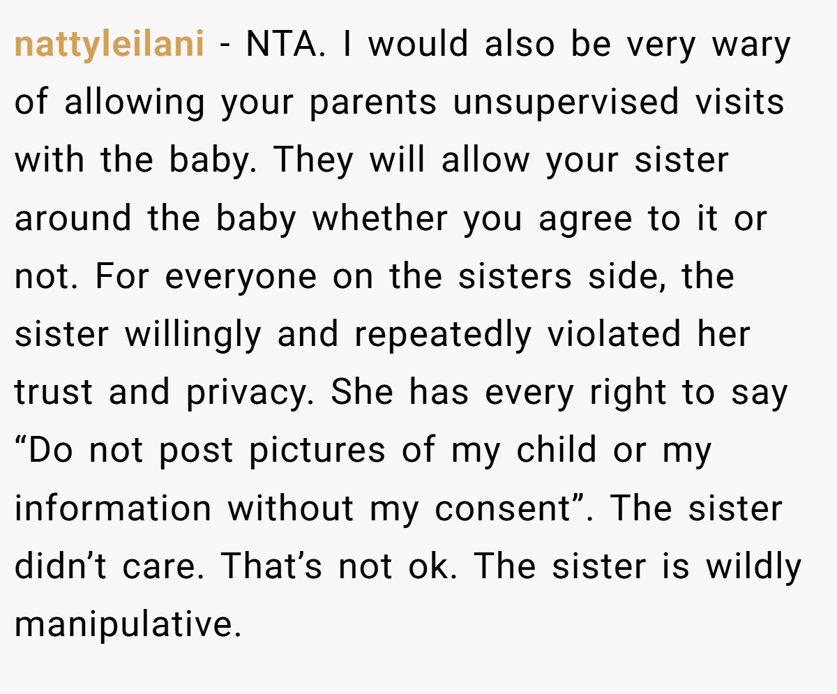 nattyleilani − NTA. I would also be very wary of allowing your parents unsupervised visits with the baby. They will allow your sister around the baby whether you agree to it or not. For everyone on the sisters side, the sister willingly and repeatedly violated her trust and privacy. She has every right to say “Do not post pictures of my child or my information without my consent”. The sister didn’t care. That’s not ok. The sister is wildly manipulative.