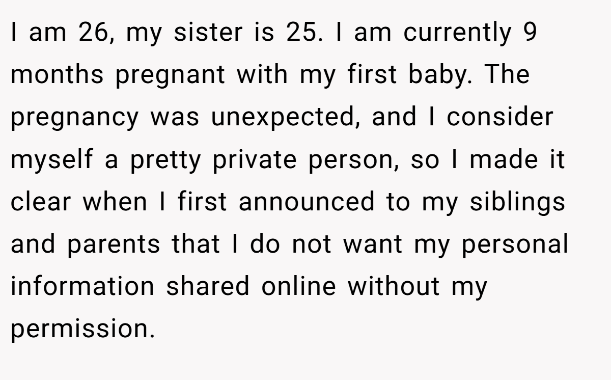 I am 26, my sister is 25. I am currently 9 months pregnant with my first baby. The pregnancy was unexpected, and I consider myself a pretty private person, so I made it clear when I first announced to my siblings and parents that I do not want my personal information shared online without my permission.