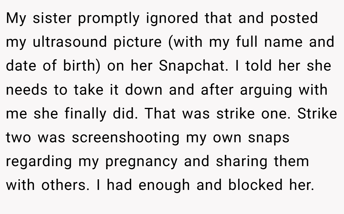 My sister promptly ignored that and posted my ultrasound picture (with my full name and date of birth) on her Snapchat. I told her she needs to take it down and after arguing with me she finally did. That was strike one. Strike two was screenshooting my own snaps regarding my pregnancy and sharing them with others. I had enough and blocked her.
