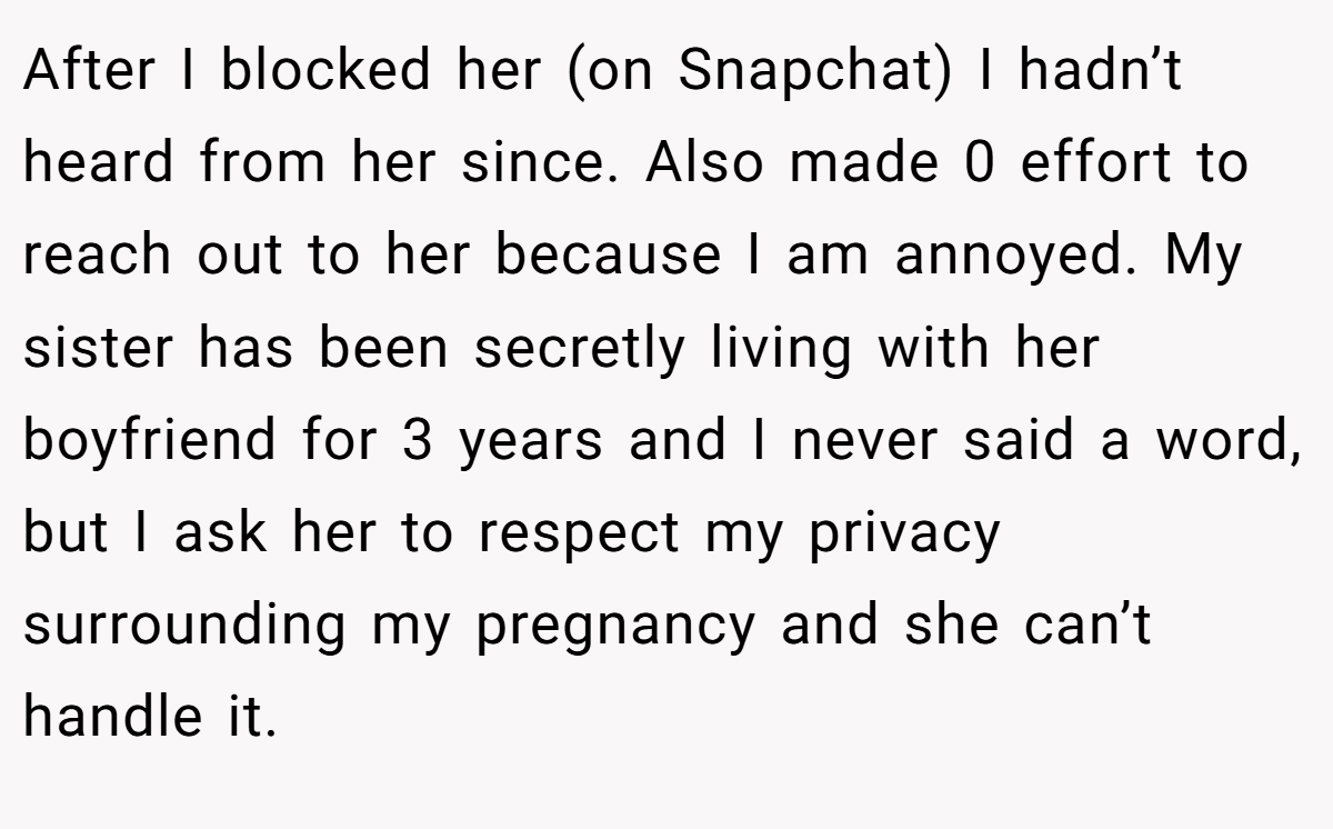 After I blocked her (on Snapchat) I hadn’t heard from her since. Also made 0 effort to reach out to her because I am annoyed. My sister has been secretly living with her boyfriend for 3 years and I never said a word, but I ask her to respect my privacy surrounding my pregnancy and she can’t handle it.