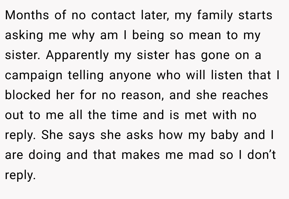 Months of no contact later, my family starts asking me why am I being so mean to my sister. Apparently my sister has gone on a campaign telling anyone who will listen that I blocked her for no reason, and she reaches out to me all the time and is met with no reply. She says she asks how my baby and I are doing and that makes me mad so I don’t reply.
