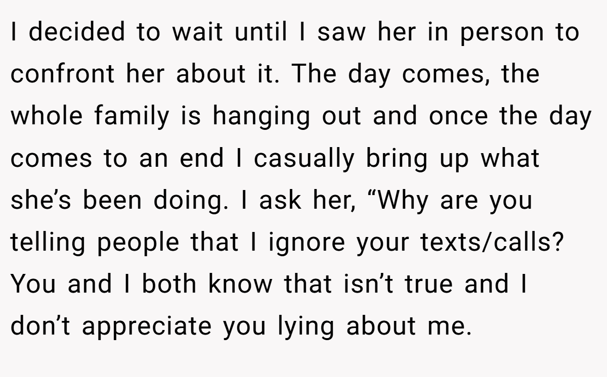 I decided to wait until I saw her in person to confront her about it. The day comes, the whole family is hanging out and once the day comes to an end I casually bring up what she’s been doing. I ask her, “Why are you telling people that I ignore your texts/calls? You and I both know that isn’t true and I don’t appreciate you lying about me.