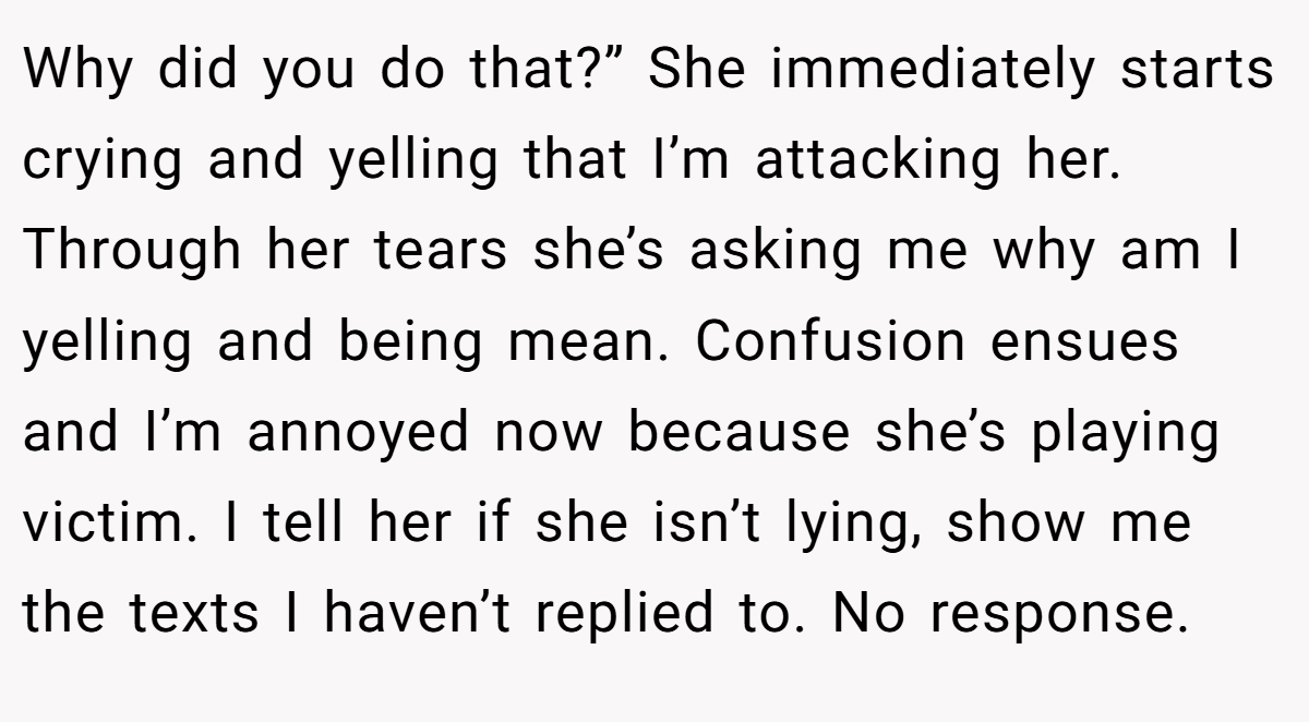 Why did you do that?” She immediately starts crying and yelling that I’m attacking her. Through her tears she’s asking me why am I yelling and being mean. Confusion ensues and I’m annoyed now because she’s playing victim. I tell her if she isn’t lying, show me the texts I haven’t replied to. No response.