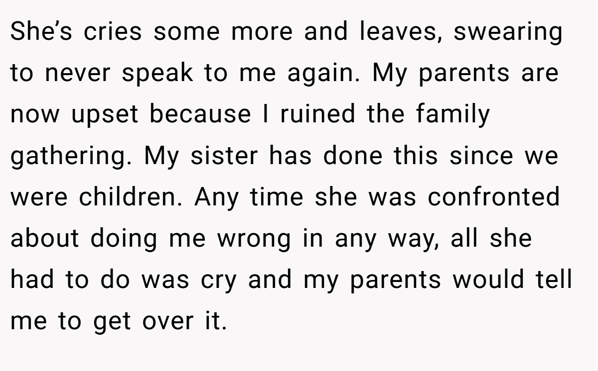 She’s cries some more and leaves, swearing to never speak to me again. My parents are now upset because I ruined the family gathering. My sister has done this since we were children. Any time she was confronted about doing me wrong in any way, all she had to do was cry and my parents would tell me to get over it.