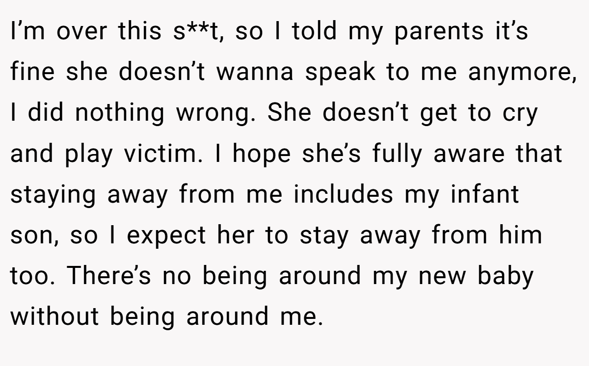 I’m over this s**t, so I told my parents it’s fine she doesn’t wanna speak to me anymore, I did nothing wrong. She doesn’t get to cry and play victim. I hope she’s fully aware that staying away from me includes my infant son, so I expect her to stay away from him too. There’s no being around my new baby without being around me.