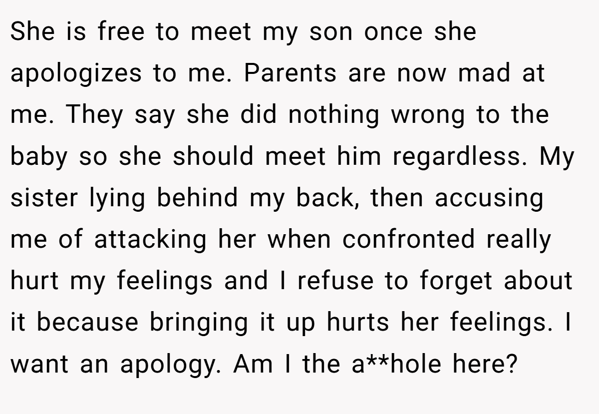 She is free to meet my son once she apologizes to me. Parents are now mad at me. They say she did nothing wrong to the baby so she should meet him regardless. My sister lying behind my back, then accusing me of attacking her when confronted really hurt my feelings and I refuse to forget about it because bringing it up hurts her feelings. I want an apology. Am I the a**hole here?