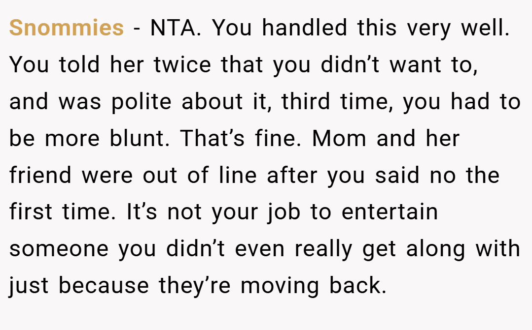 Snommies − NTA. You handled this very well. You told her twice that you didn’t want to, and was polite about it, third time, you had to be more blunt. That’s fine. Mom and her friend were out of line after you said no the first time. It’s not your job to entertain someone you didn’t even really get along with just because they’re moving back.
