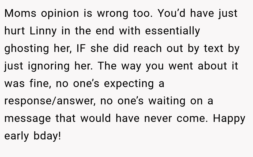 Moms opinion is wrong too. You’d have just hurt Linny in the end with essentially ghosting her, IF she did reach out by text by just ignoring her. The way you went about it was fine, no one’s expecting a response/answer, no one’s waiting on a message that would have never come. Happy early bday!