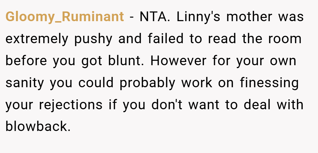 Gloomy_Ruminant − NTA. Linny's mother was extremely pushy and failed to read the room before you got blunt. However for your own sanity you could probably work on finessing your rejections if you don't want to deal with blowback.