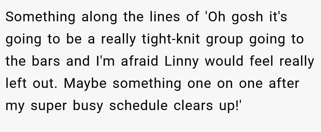Something along the lines of 'Oh gosh it's going to be a really tight-knit group going to the bars and I'm afraid Linny would feel really left out. Maybe something one on one after my super busy schedule clears up!'