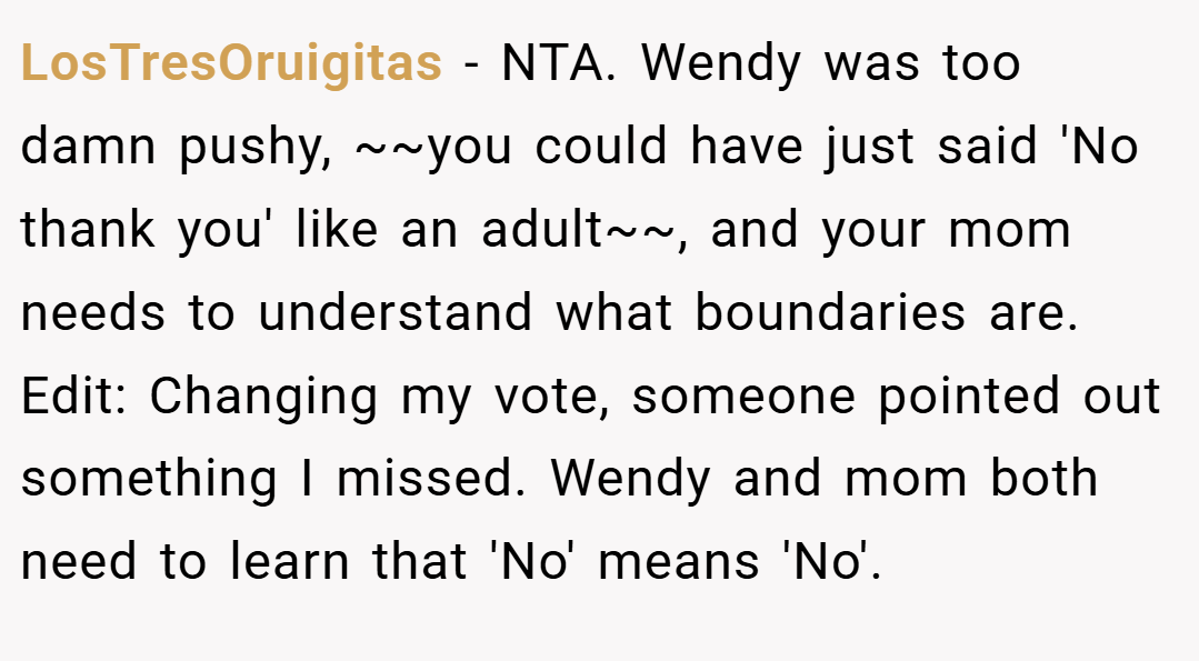 LosTresOruigitas − NTA. Wendy was too damn pushy, ~~you could have just said 'No thank you' like an adult~~, and your mom needs to understand what boundaries are. Edit: Changing my vote, someone pointed out something I missed. Wendy and mom both need to learn that 'No' means 'No'.