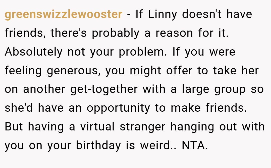 greenswizzlewooster − If Linny doesn't have friends, there's probably a reason for it. Absolutely not your problem. If you were feeling generous, you might offer to take her on another get-together with a large group so she'd have an opportunity to make friends. But having a virtual stranger hanging out with you on your birthday is weird.. NTA.