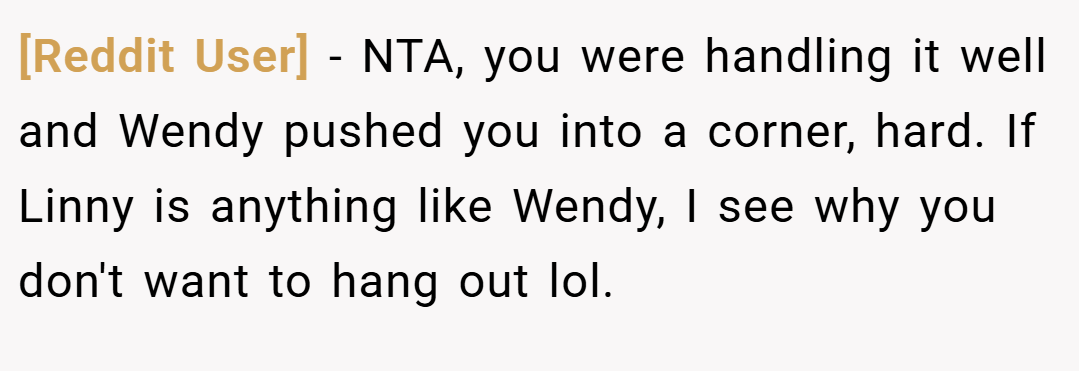[Reddit User] − NTA, you were handling it well and Wendy pushed you into a corner, hard. If Linny is anything like Wendy, I see why you don't want to hang out lol.