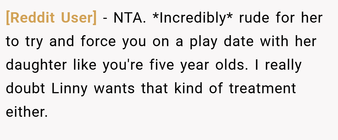 [Reddit User] − NTA. *Incredibly* rude for her to try and force you on a play date with her daughter like you're five year olds. I really doubt Linny wants that kind of treatment either.