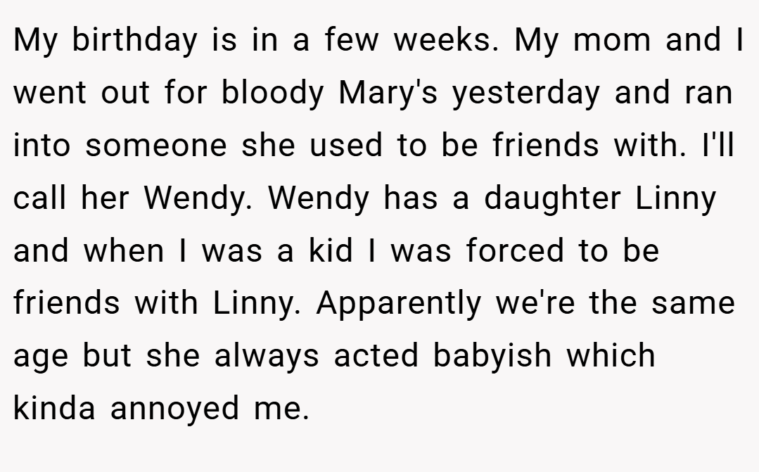 My birthday is in a few weeks. My mom and I went out for bloody Mary's yesterday and ran into someone she used to be friends with. I'll call her Wendy. Wendy has a daughter Linny and when I was a kid I was forced to be friends with Linny. Apparently we're the same age but she always acted babyish which kinda annoyed me.