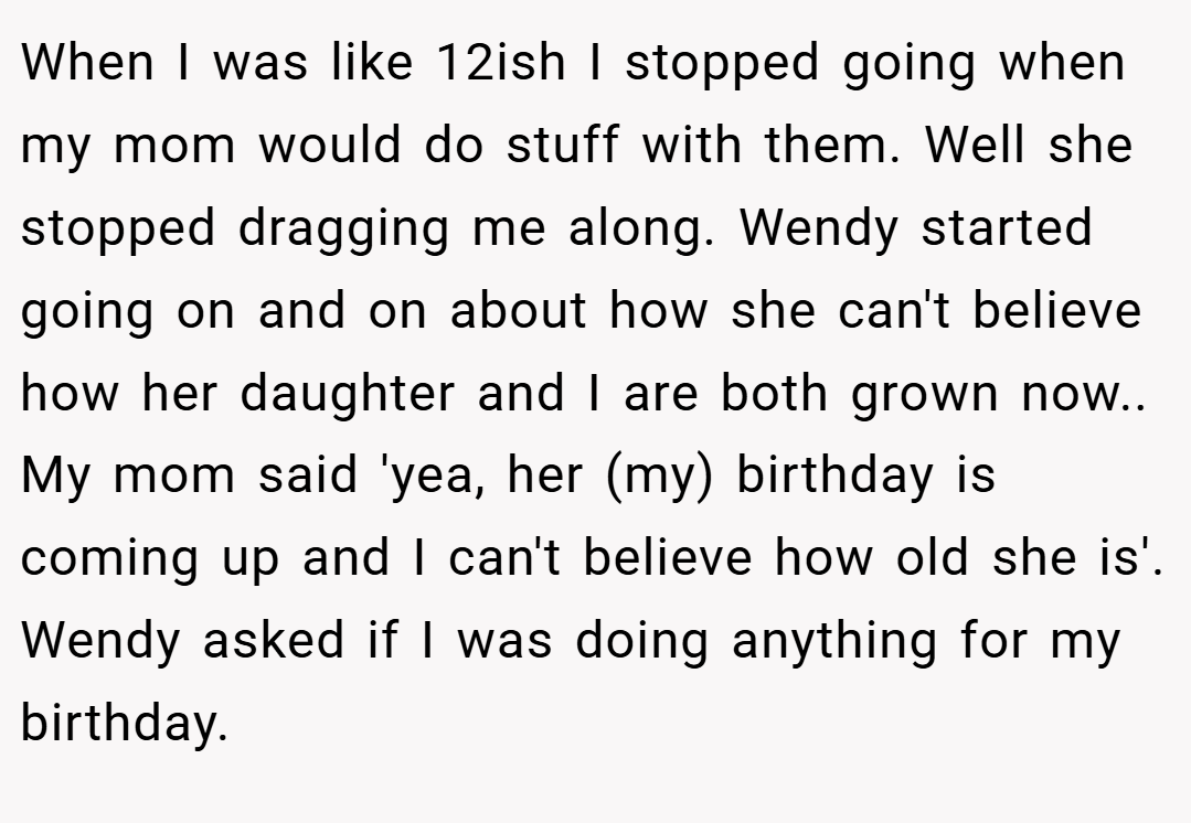 When I was like 12ish I stopped going when my mom would do stuff with them. Well she stopped dragging me along. Wendy started going on and on about how she can't believe how her daughter and I are both grown now.. My mom said 'yea, her (my) birthday is coming up and I can't believe how old she is'. Wendy asked if I was doing anything for my birthday.