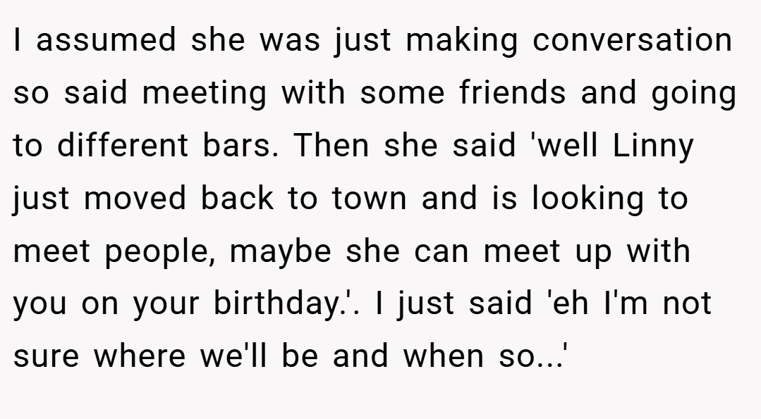 I assumed she was just making conversation so said meeting with some friends and going to different bars. Then she said 'well Linny just moved back to town and is looking to meet people, maybe she can meet up with you on your birthday.'. I just said 'eh I'm not sure where we'll be and when so...'