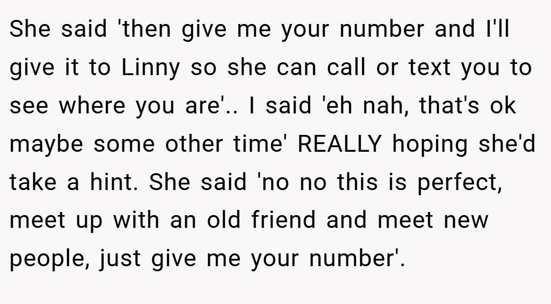 She said 'then give me your number and I'll give it to Linny so she can call or text you to see where you are'.. I said 'eh nah, that's ok maybe some other time' REALLY hoping she'd take a hint. She said 'no no this is perfect, meet up with an old friend and meet new people, just give me your number'.