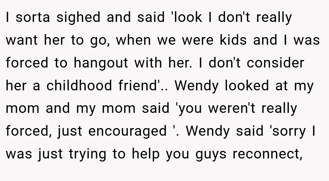 I sorta sighed and said 'look I don't really want her to go, when we were kids and I was forced to hangout with her. I don't consider her a childhood friend'.. Wendy looked at my mom and my mom said 'you weren't really forced, just encouraged '. Wendy said 'sorry I was just trying to help you guys reconnect,