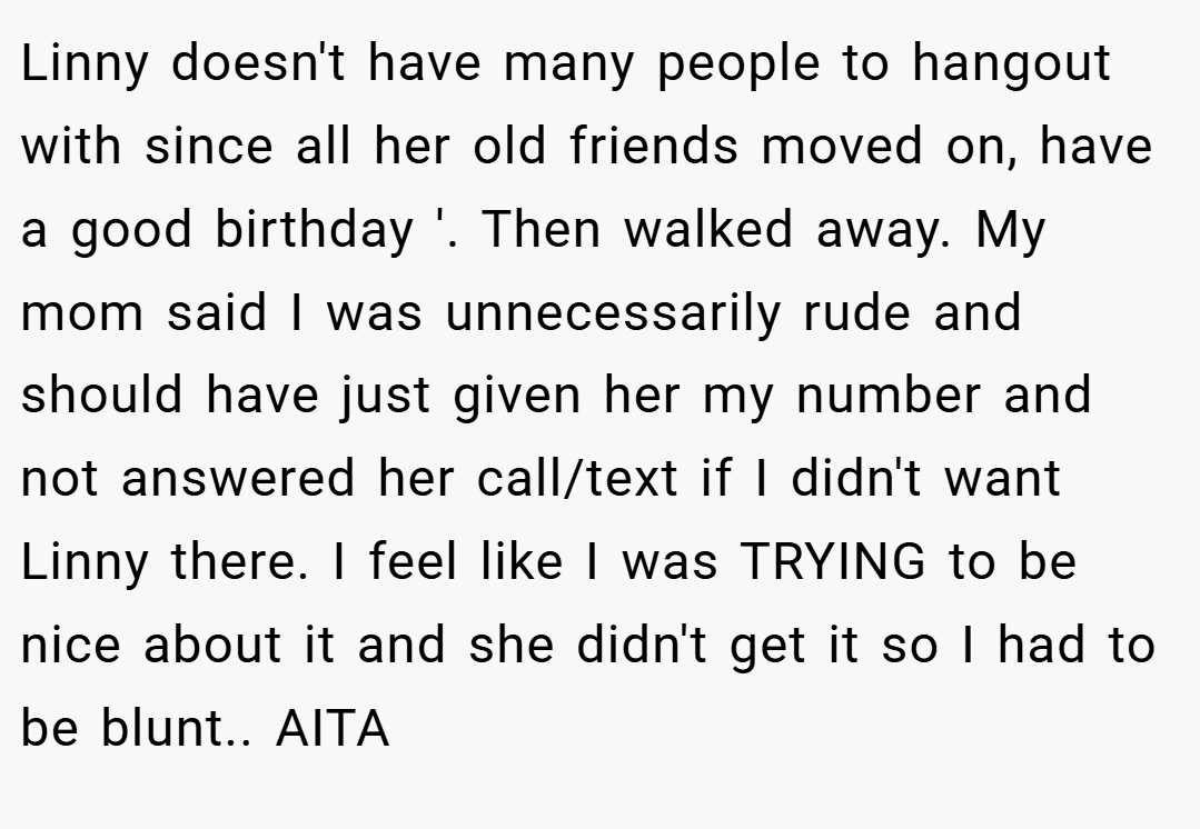 Linny doesn't have many people to hangout with since all her old friends moved on, have a good birthday '. Then walked away. My mom said I was unnecessarily rude and should have just given her my number and not answered her call/text if I didn't want Linny there. I feel like I was TRYING to be nice about it and she didn't get it so I had to be blunt.. AITA