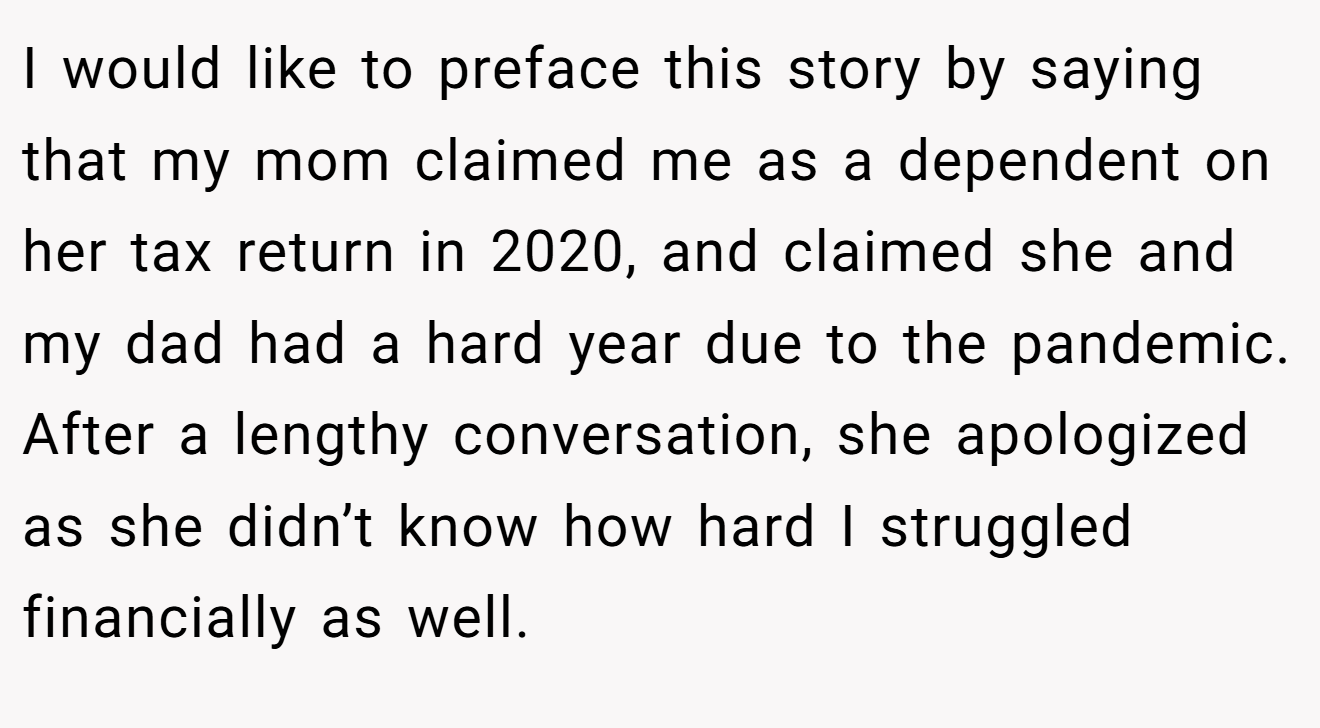 I would like to preface this story by saying that my mom claimed me as a dependent on her tax return in 2020, and claimed she and my dad had a hard year due to the pandemic. After a lengthy conversation, she apologized as she didn’t know how hard I struggled financially as well.