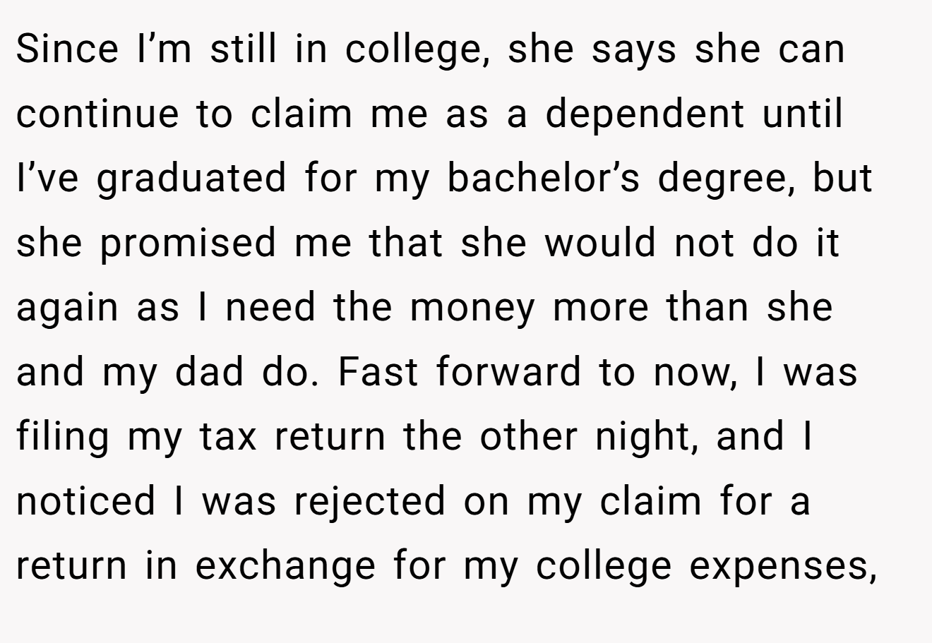 Since I’m still in college, she says she can continue to claim me as a dependent until I’ve graduated for my bachelor’s degree, but she promised me that she would not do it again as I need the money more than she and my dad do. Fast forward to now, I was filing my tax return the other night, and I noticed I was rejected on my claim for a return in exchange for my college expenses,