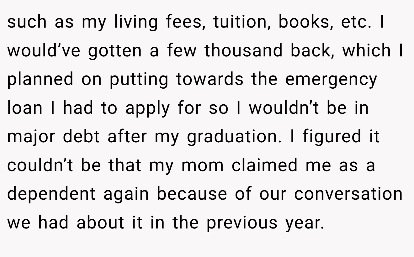 such as my living fees, tuition, books, etc. I would’ve gotten a few thousand back, which I planned on putting towards the emergency loan I had to apply for so I wouldn’t be in major debt after my graduation. I figured it couldn’t be that my mom claimed me as a dependent again because of our conversation we had about it in the previous year.