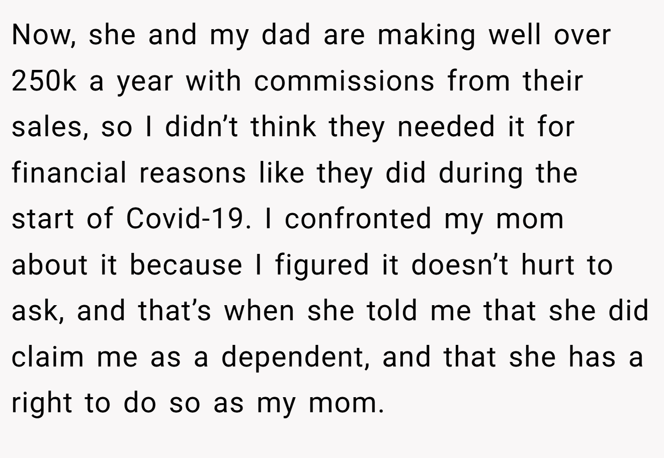 Now, she and my dad are making well over 250k a year with commissions from their sales, so I didn’t think they needed it for financial reasons like they did during the start of Covid-19. I confronted my mom about it because I figured it doesn’t hurt to ask, and that’s when she told me that she did claim me as a dependent, and that she has a right to do so as my mom.