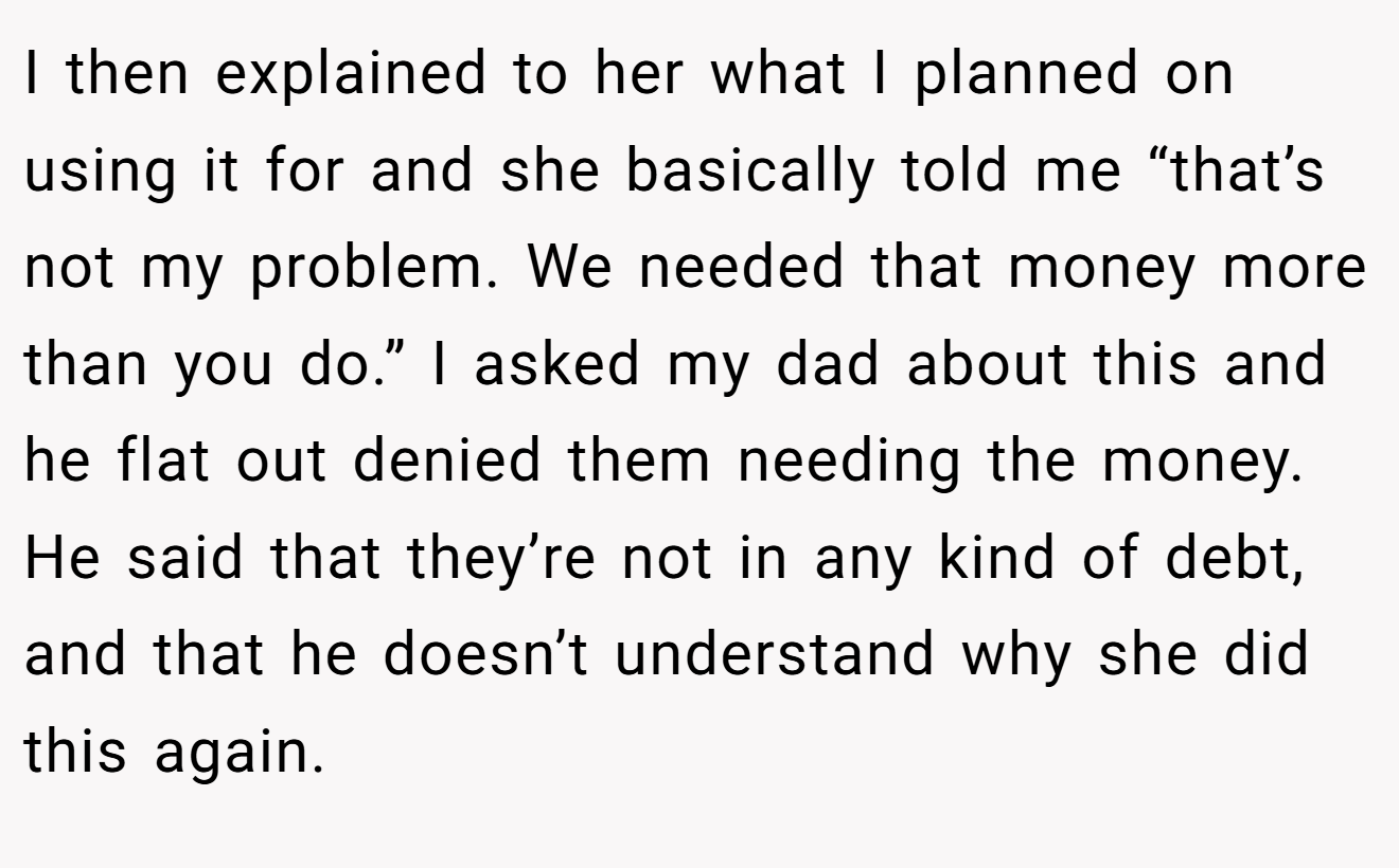 I then explained to her what I planned on using it for and she basically told me “that’s not my problem. We needed that money more than you do.” I asked my dad about this and he flat out denied them needing the money. He said that they’re not in any kind of debt, and that he doesn’t understand why she did this again.