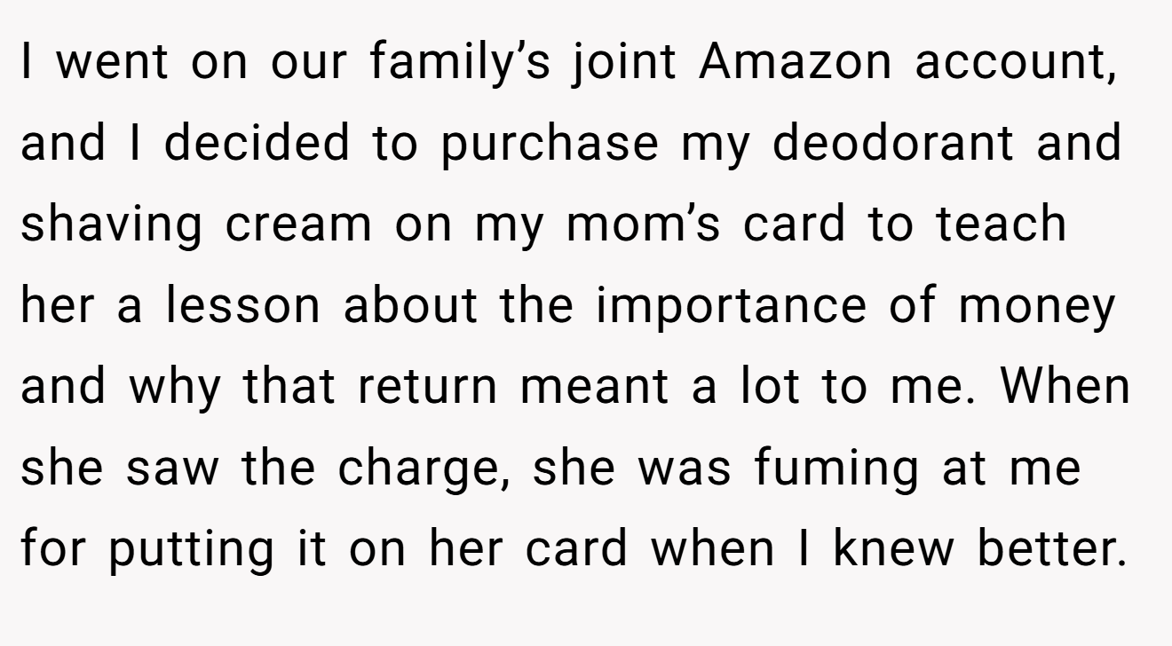 I went on our family’s joint Amazon account, and I decided to purchase my deodorant and shaving cream on my mom’s card to teach her a lesson about the importance of money and why that return meant a lot to me. When she saw the charge, she was fuming at me for putting it on her card when I knew better.