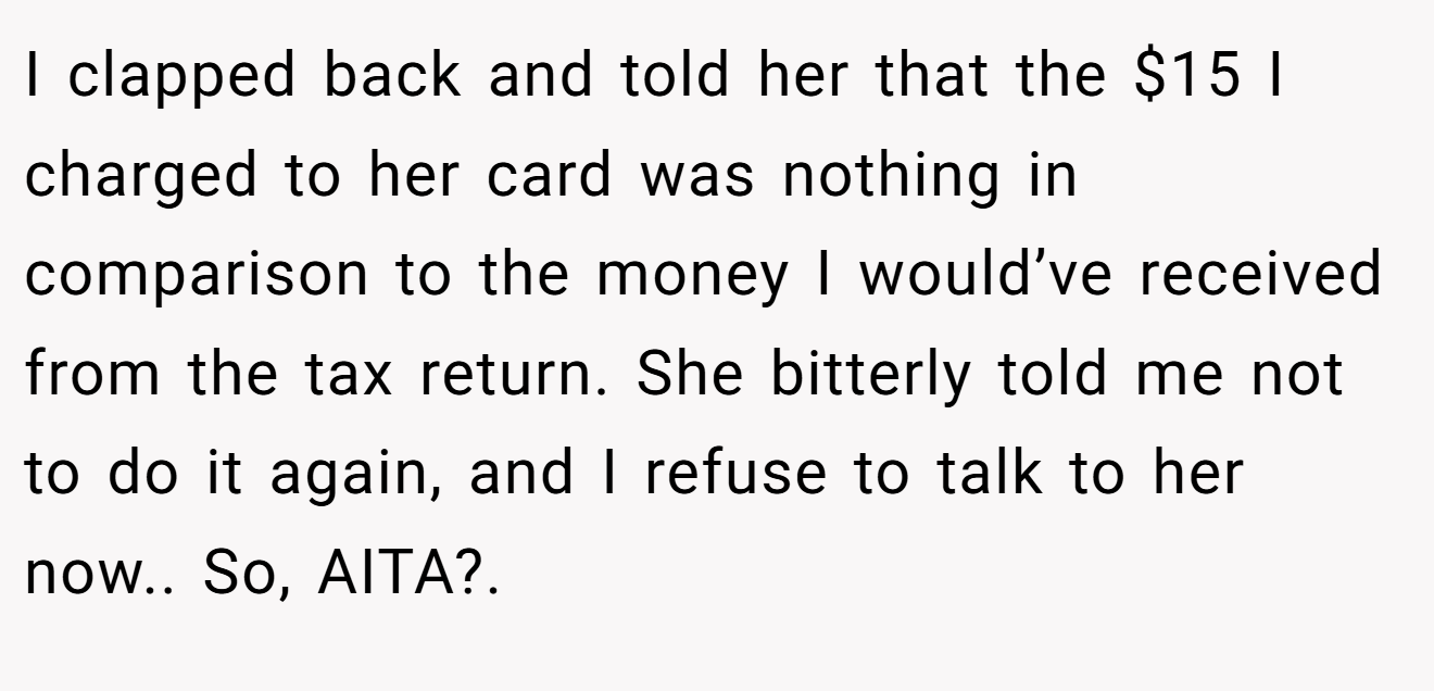 I clapped back and told her that the $15 I charged to her card was nothing in comparison to the money I would’ve received from the tax return. She bitterly told me not to do it again, and I refuse to talk to her now.. So, AITA?.