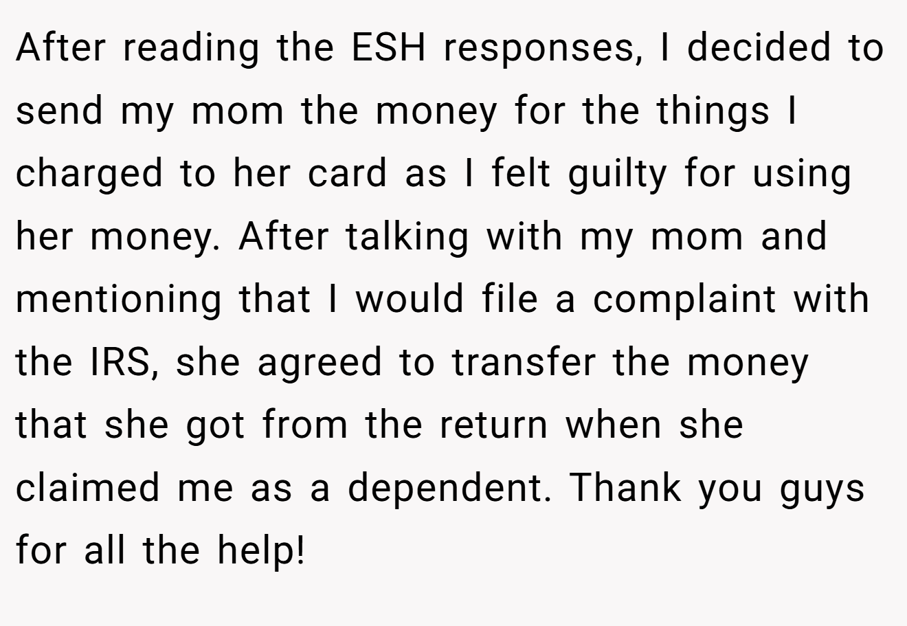 After reading the ESH responses, I decided to send my mom the money for the things I charged to her card as I felt guilty for using her money. After talking with my mom and mentioning that I would file a complaint with the IRS, she agreed to transfer the money that she got from the return when she claimed me as a dependent. Thank you guys for all the help!