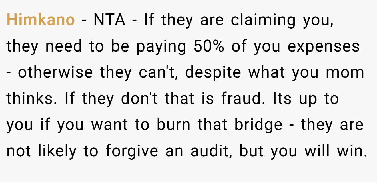 Himkano - NTA - If they are claiming you, they need to be paying 50% of you expenses - otherwise they can't, despite what you mom thinks. If they don't that is fraud. Its up to you if you want to burn that bridge - they are not likely to forgive an audit, but you will win.