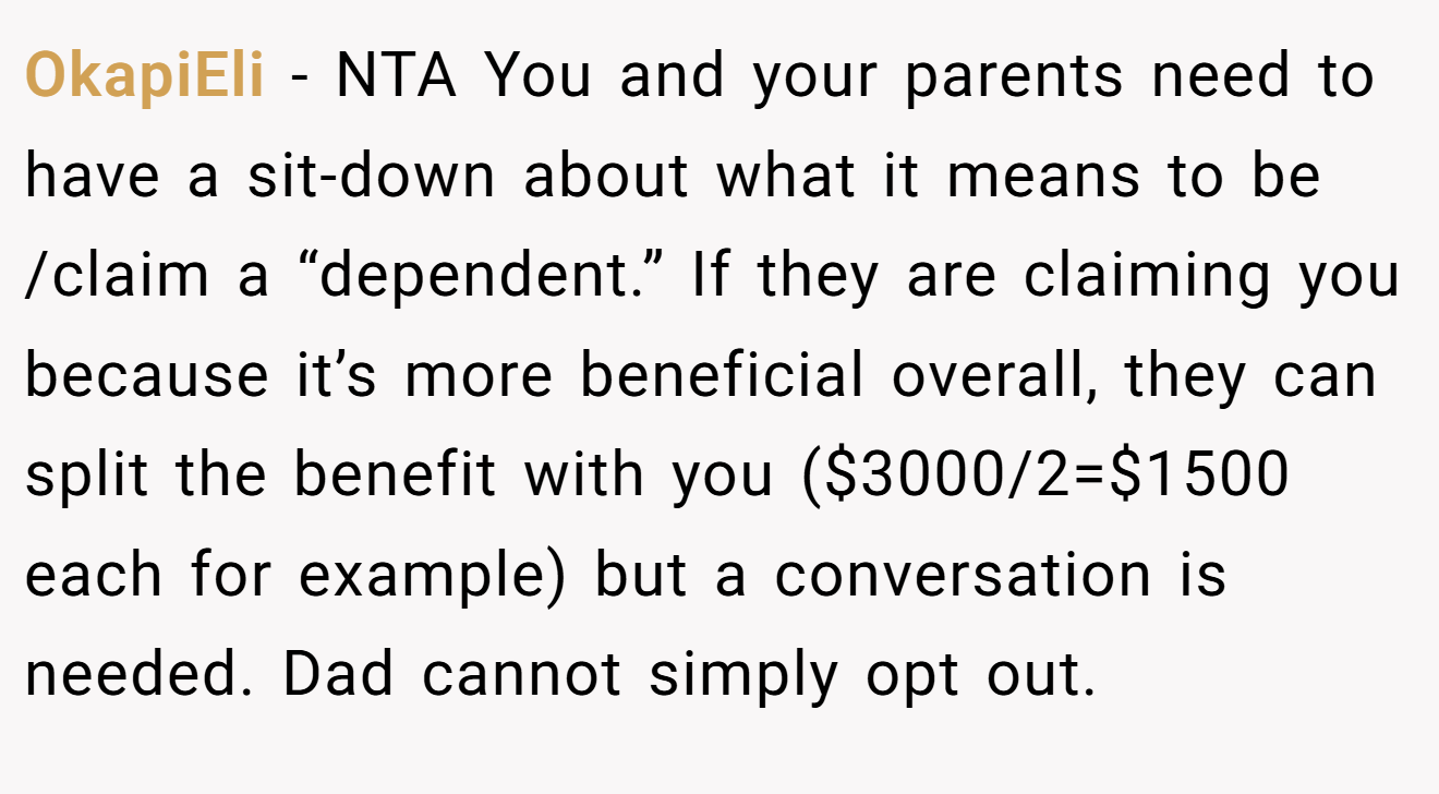OkapiEli - NTA You and your parents need to have a sit-down about what it means to be /claim a “dependent.” If they are claiming you because it’s more beneficial overall, they can split the benefit with you ($3000/2=$1500 each for example) but a conversation is needed. Dad cannot simply opt out.