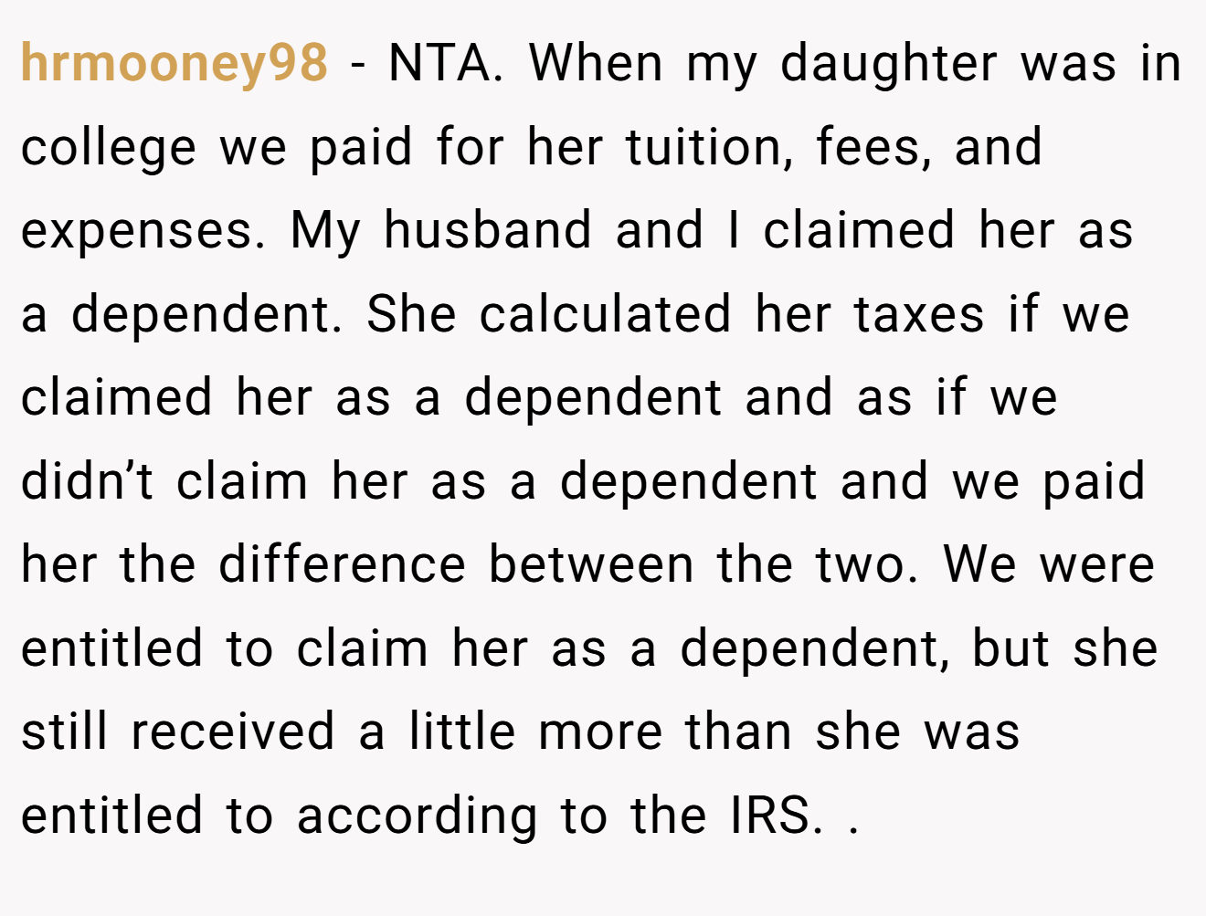 hrmooney98 - NTA. When my daughter was in college we paid for her tuition, fees, and expenses. My husband and I claimed her as a dependent. She calculated her taxes if we claimed her as a dependent and as if we didn’t claim her as a dependent and we paid her the difference between the two. We were entitled to claim her as a dependent, but she still received a little more than she was entitled to according to the IRS. .