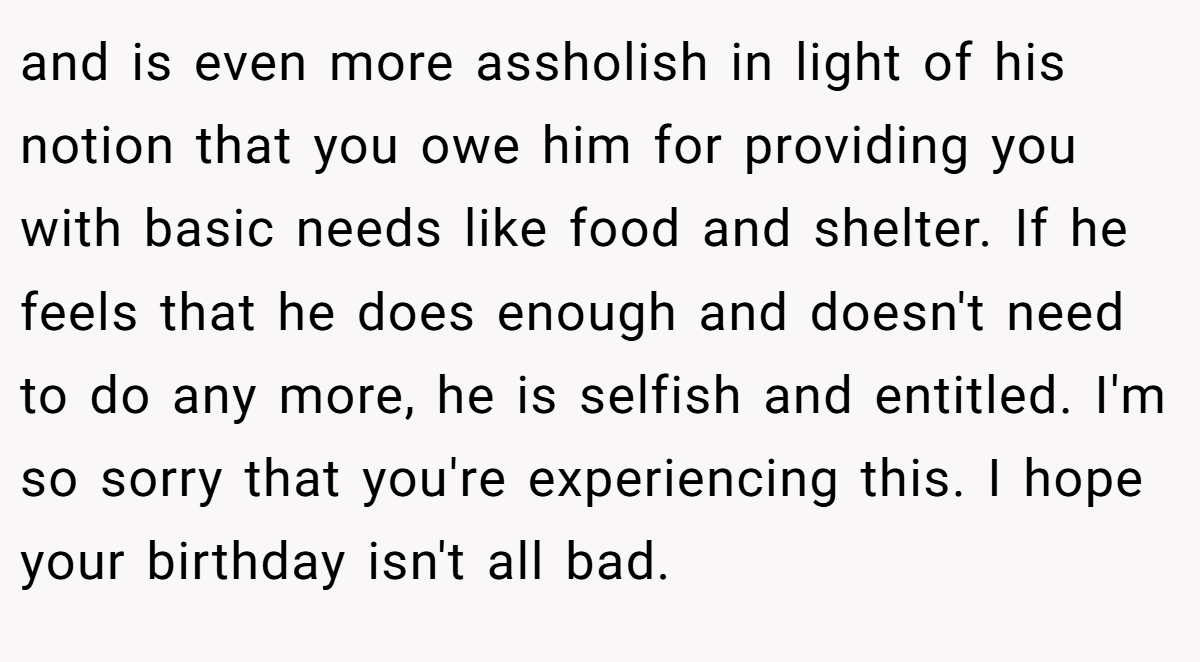 and is even more assholish in light of his notion that you owe him for providing you with basic needs like food and shelter. If he feels that he does enough and doesn't need to do any more, he is selfish and entitled. I'm so sorry that you're experiencing this. I hope your birthday isn't all bad.