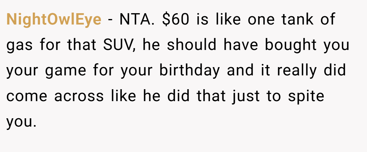 NightOwlEye − NTA. $60 is like one tank of gas for that SUV, he should have bought you your game for your birthday and it really did come across like he did that just to spite you.