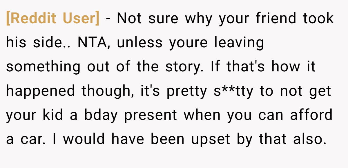 [Reddit User] − Not sure why your friend took his side.. NTA, unless youre leaving something out of the story. If that's how it happened though, it's pretty s**tty to not get your kid a bday present when you can afford a car. I would have been upset by that also.