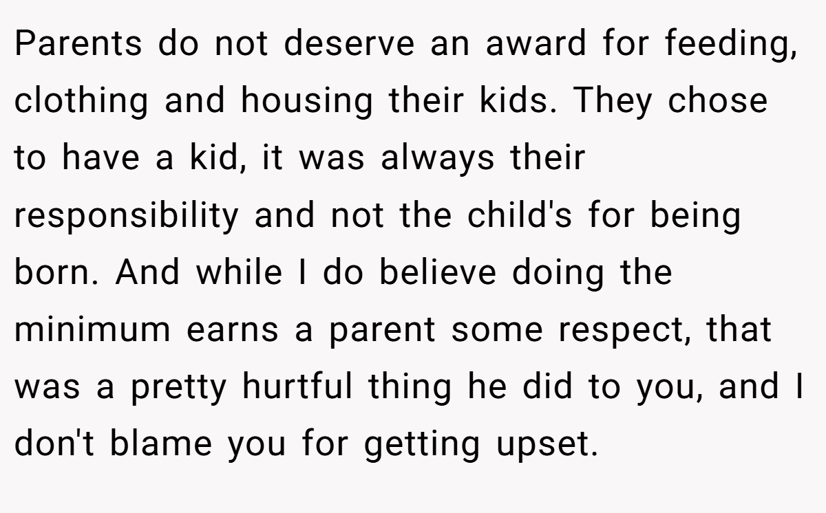Parents do not deserve an award for feeding, clothing and housing their kids. They chose to have a kid, it was always their responsibility and not the child's for being born. And while I do believe doing the minimum earns a parent some respect, that was a pretty hurtful thing he did to you, and I don't blame you for getting upset.