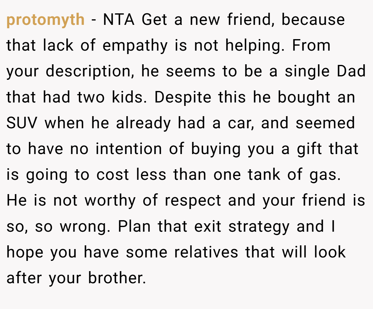 protomyth − NTA Get a new friend, because that lack of empathy is not helping. From your description, he seems to be a single Dad that had two kids. Despite this he bought an SUV when he already had a car, and seemed to have no intention of buying you a gift that is going to cost less than one tank of gas. He is not worthy of respect and your friend is so, so wrong. Plan that exit strategy and I hope you have some relatives that will look after your brother.