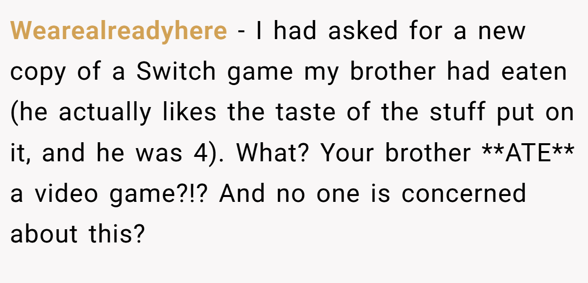 Wearealreadyhere − I had asked for a new copy of a Switch game my brother had eaten (he actually likes the taste of the stuff put on it, and he was 4). What? Your brother **ATE** a video game?!? And no one is concerned about this?