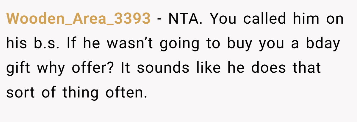 Wooden_Area_3393 − NTA. You called him on his b.s. If he wasn’t going to buy you a bday gift why offer? It sounds like he does that sort of thing often.